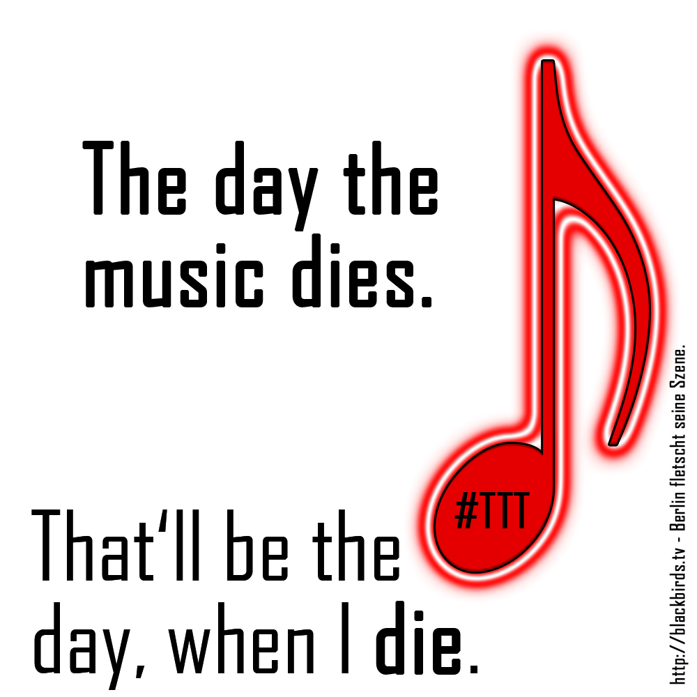 That'll be the day, when I die. The day the music dies. (inspiriert: Don McLean, American Pie)